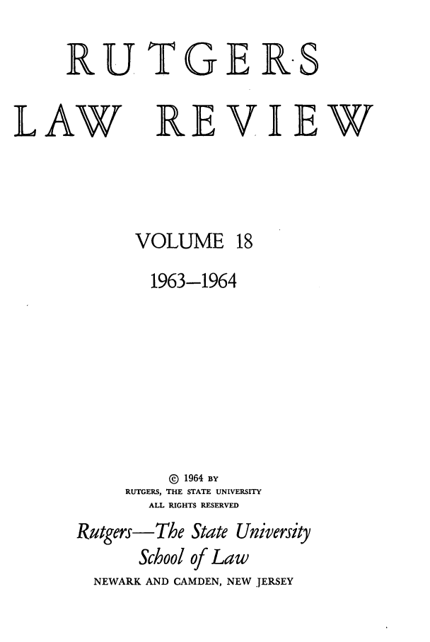handle is hein.journals/rutlr18 and id is 1 raw text is: RUTGER-S

LAW

REVIEW

VOLUME

1963-1964
@ 1964 BY
RUTGERS, THE STATE UNIVERSITY
ALL RIGHTS RESERVED
Rutgers-The State University
School of Law
NEWARK AND CAMDEN, NEW JERSEY


