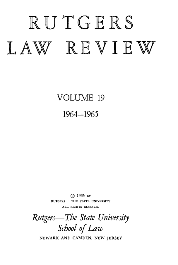 handle is hein.journals/rutlr19 and id is 1 raw text is: RUTGERS

LAW

REVIEW

VOLUME 19
1964-1965
© 1965 BY
RUTGERS - THE STATE UNIVERSITY
ALL RIGHTS RESERVED
Rutgers-The State University
School of Law
NEWARK AND CAMDEN, NEW JERSEY


