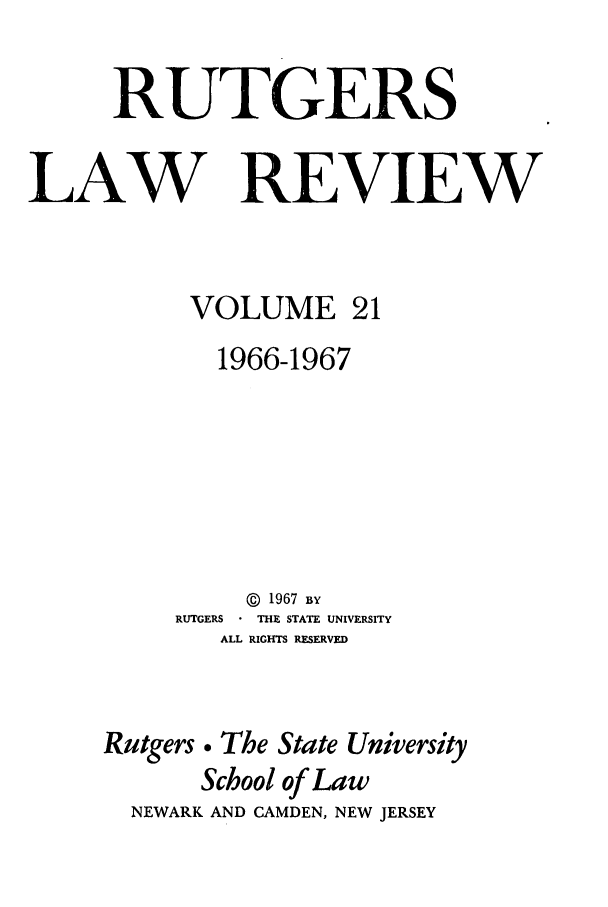handle is hein.journals/rutlr21 and id is 1 raw text is: RUTGERS
LAW REVIEW
VOLUME 21
1966-1967
@  1967 BY
RUTGERS  THE STATE UNIVERSITY
ALL RIGHTS RESERVED
Rutgers . The State University
School of Law
NEWARK AND CAMDEN, NEW JERSEY


