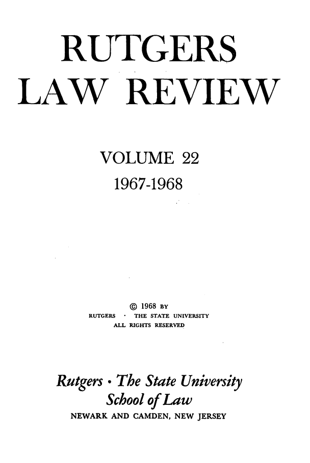 handle is hein.journals/rutlr22 and id is 1 raw text is: RUTGERS
LAW REVIEW

VOLUME

22

1967-1968

RUTGERS
ALL

@ 1968 BY
THE STATE UNIVERSITY
RIGHTS RESERVED

Rutgers

0 The State University
School of Law

NEWARK AND CAMDEN, NEW JERSEY


