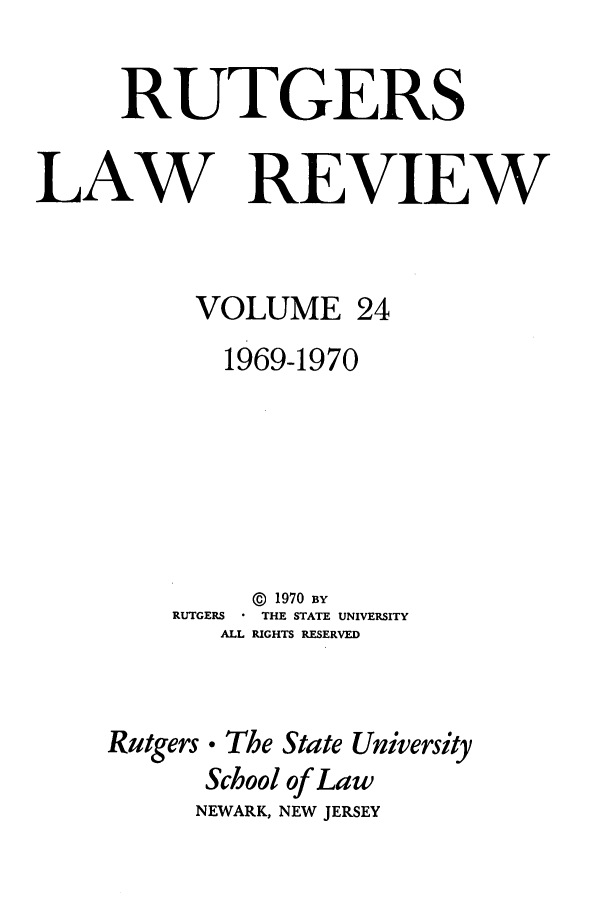 handle is hein.journals/rutlr24 and id is 1 raw text is: RUTGERS
LAW REVIEW
VOLUME 24
1969-1970
© 1970 BY
RUTGERS  THE STATE UNIVERSITY
ALL RIGHTS RESERVED
Rutgers. The State University
School of Law
NEWARK, NEW JERSEY


