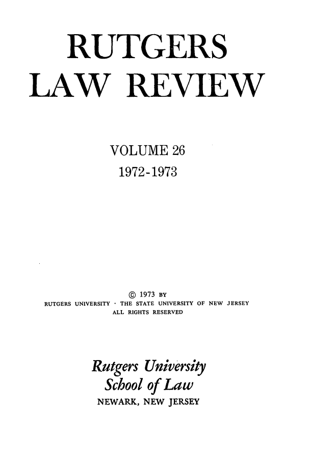handle is hein.journals/rutlr26 and id is 1 raw text is: RUTGERS
LAW REVIEW
VOLUME 26
1972-1973
@  1973 BY
RUTGERS UNIVERSITY  THE STATE UNIVERSITY OF NEW JERSEY
ALL RIGHTS RESERVED
Rutgers University
School of Law
NEWARK, NEW JERSEY


