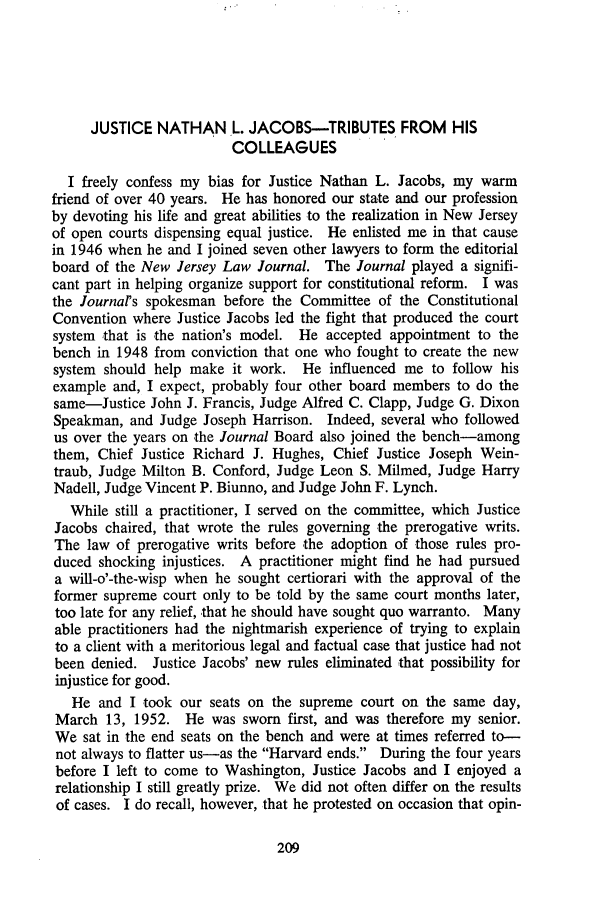 handle is hein.journals/rutlr28 and id is 219 raw text is: JUSTICE NATHAN L. JACOBS-TRIBUTES FROM HIS
COLLEAGUES
I freely confess my bias for Justice Nathan L. Jacobs, my warm
friend of over 40 years. He has honored our state and our profession
by devoting his life and great abilities to the realization in New Jersey
of open courts dispensing equal justice. He enlisted me in that cause
in 1946 when he and I joined seven other lawyers to form the editorial
board of the New Jersey Law Journal. The Journal played a signifi-
cant part in helping organize support for constitutional reform. I was
the Journal's spokesman before the Committee of the Constitutional
Convention where Justice Jacobs led the fight that produced the court
system that is the nation's model. He accepted appointment to the
bench in 1948 from conviction that one who fought to create the new
system should help make it work. He influenced me to follow his
example and, I expect, probably four other board members to do the
same-Justice John J. Francis, Judge Alfred C. Clapp, Judge G. Dixon
Speakman, and Judge Joseph Harrison. Indeed, several who followed
us over the years on the Journal Board also joined the bench-among
them, Chief Justice Richard J. Hughes, Chief Justice Joseph Wein-
traub, Judge Milton B. Conford, Judge Leon S. Milmed, Judge Harry
Nadell, Judge Vincent P. Biunno, and Judge John F. Lynch.
While still a practitioner, I served on the committee, which Justice
Jacobs chaired, that wrote the rules governing the prerogative writs.
The law of prerogative writs before the adoption of those rules pro-
duced shocking injustices. A practitioner might find he had pursued
a will-o'-the-wisp when he sought certiorari with the approval of the
former supreme court only to be told by the same court months later,
too late for any relief, -that he should have sought quo warranto. Many
able practitioners had the nightmarish experience of trying to explain
to a client with a meritorious legal and factual case that justice had not
been denied. Justice Jacobs' new rules eliminated that possibility for
injustice for good.
He and I took our seats on the supreme court on the same day,
March 13, 1952. He was sworn first, and was therefore my senior.
We sat in the end seats on the bench and were at times referred to-
not always to flatter us-as the Harvard ends. During the four years
before I left to come to Washington, Justice Jacobs and I enjoyed a
relationship I still greatly prize. We did not often differ on the results
of cases. I do recall, however, that he protested on occasion that opin-


