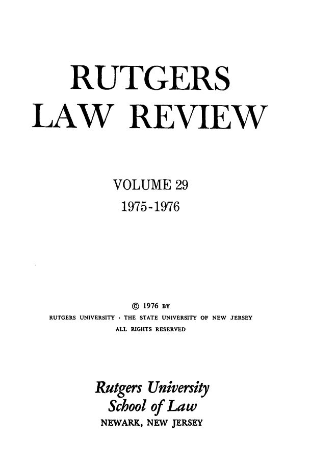 handle is hein.journals/rutlr29 and id is 1 raw text is: RUTGERS
LAW REVIEW
VOLUME 29
1975-1976
©  1976 BY
RUTGERS UNIVERSITY  THE STATE UNIVERSITY OF NEW JERSEY
ALL RIGHTS RESERVED
Rutgers University
School of Law
NEWARK, NEW JERSEY


