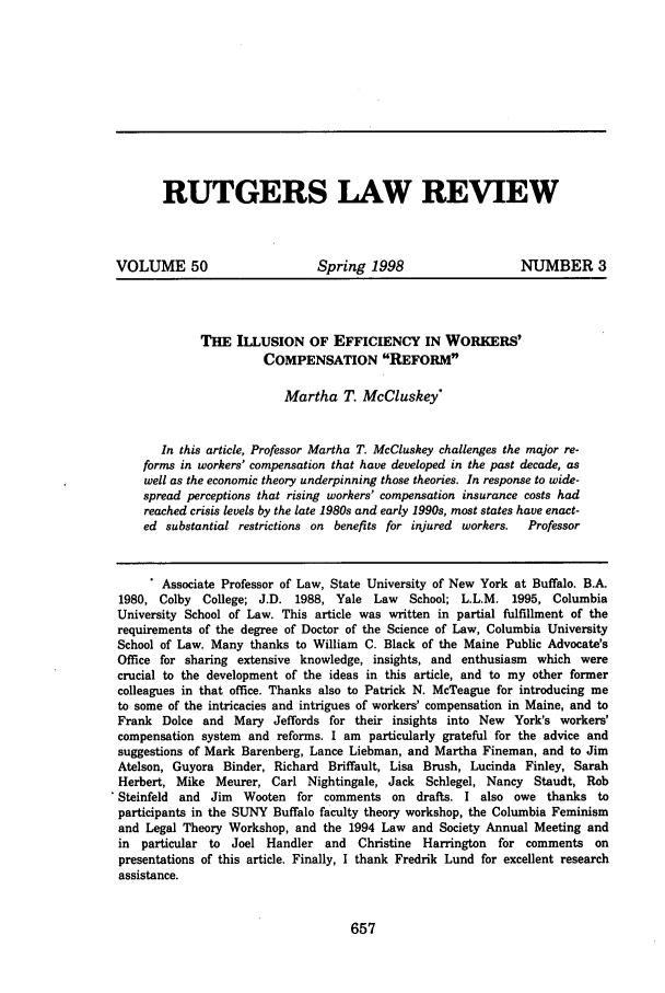 handle is hein.journals/rutlr50 and id is 667 raw text is: RUTGERS LAW REVIEW
VOLUME 50                       Spring 1998                      NUMBER 3
THE ILLUSION OF EFFICIENCY IN WORKERS'
COMPENSATION REFORM
Martha T. McCluskey
In this article, Professor Martha T. McCluskey challenges the major re-
forms in workers' compensation that have developed in the past decade, as
well as the economic theory underpinning those theories. In response to wide-
spread perceptions that rising workers' compensation insurance costs had
reached crisis levels by the late 1980s and early 1990s, most states have enact-
ed substantial restrictions on benefits for injured workers.  Professor
. Associate Professor of Law, State University of New York at Buffalo. B.A.
1980, Colby College; J.D. 1988, Yale Law       School; L.L.M. 1995, Columbia
University School of Law. This article was written in partial fulfillment of the
requirements of the degree of Doctor of the Science of Law, Columbia University
School of Law. Many thanks to William C. Black of the Maine Public Advocate's
Office for sharing extensive knowledge, insights, and enthusiasm which were
crucial to the development of the ideas in this article, and to my other former
colleagues in that office. Thanks also to Patrick N. McTeague for introducing me
to some of the intricacies and intrigues of workers' compensation in Maine, and to
Frank Dolce and Mary Jeffords for their insights into New York's workers'
compensation system and reforms. I am particularly grateful for the advice and
suggestions of Mark Barenberg, Lance Liebman, and Martha Fineman, and to Jim
Atelson, Guyora Binder, Richard Briffault, Lisa Brush, Lucinda Finley, Sarah
Herbert, Mike Meurer, Carl Nightingale, Jack Schlegel, Nancy Staudt, Rob
Steinfeld and Jim Wooten for comments on drafts. I also owe thanks to
participants in the SUNY Buffalo faculty theory workshop, the Columbia Feminism
and Legal Theory Workshop, and the 1994 Law and Society Annual Meeting and
in particular to Joel Handler and Christine Harrington for comments on
presentations of this article. Finally, I thank Fredrik Lund for excellent research
assistance.


