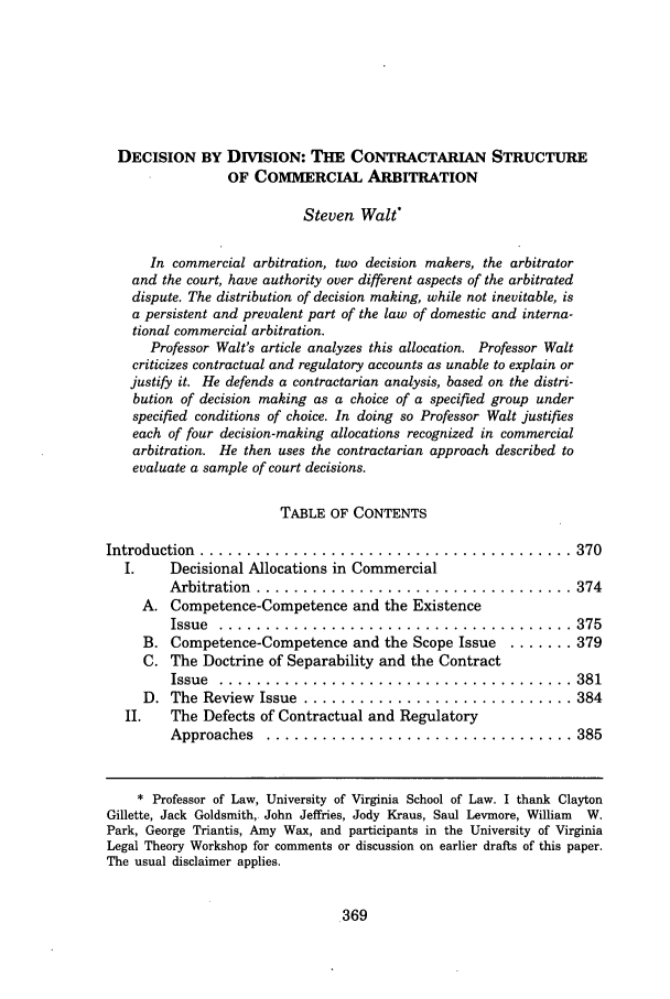 handle is hein.journals/rutlr51 and id is 381 raw text is: DECISION BY DIVISION: THE CONTRACTARIAN STRUCTURE
OF COMMERCIAL ARBITRATION
Steven Walt*
In commercial arbitration, two decision makers, the arbitrator
and the court, have authority over different aspects of the arbitrated
dispute. The distribution of decision making, while not inevitable, is
a persistent and prevalent part of the law of domestic and interna-
tional commercial arbitration.
Professor Walt's article analyzes this allocation. Professor Walt
criticizes contractual and regulatory accounts as unable to explain or
justify it. He defends a contractarian analysis, based on the distri-
bution of decision making as a choice of a specified group under
specified conditions of choice. In doing so Professor Walt justifies
each of four decision-making allocations recognized in commercial
arbitration. He then uses the contractarian approach described to
evaluate a sample of court decisions.
TABLE OF CONTENTS
Introduction  ........................................ 370
I.     Decisional Allocations in Commercial
Arbitration  .................................. 374
A. Competence-Competence and the Existence
Issue  ......................................             375
B. Competence-Competence and the Scope Issue         ....... 379
C. The Doctrine of Separability and the Contract
Issue  ......................................             381
D. The Review Issue ............................. 384
II.    The Defects of Contractual and Regulatory
Approaches    ................................. 385
* Professor of Law, University of Virginia School of Law. I thank Clayton
Gillette, Jack Goldsmith, John Jeffries, Jody Kraus, Saul Levmore, William W.
Park, George Triantis, Amy Wax, and participants in the University of Virginia
Legal Theory Workshop for comments or discussion on earlier drafts of this paper.
The usual disclaimer applies.


