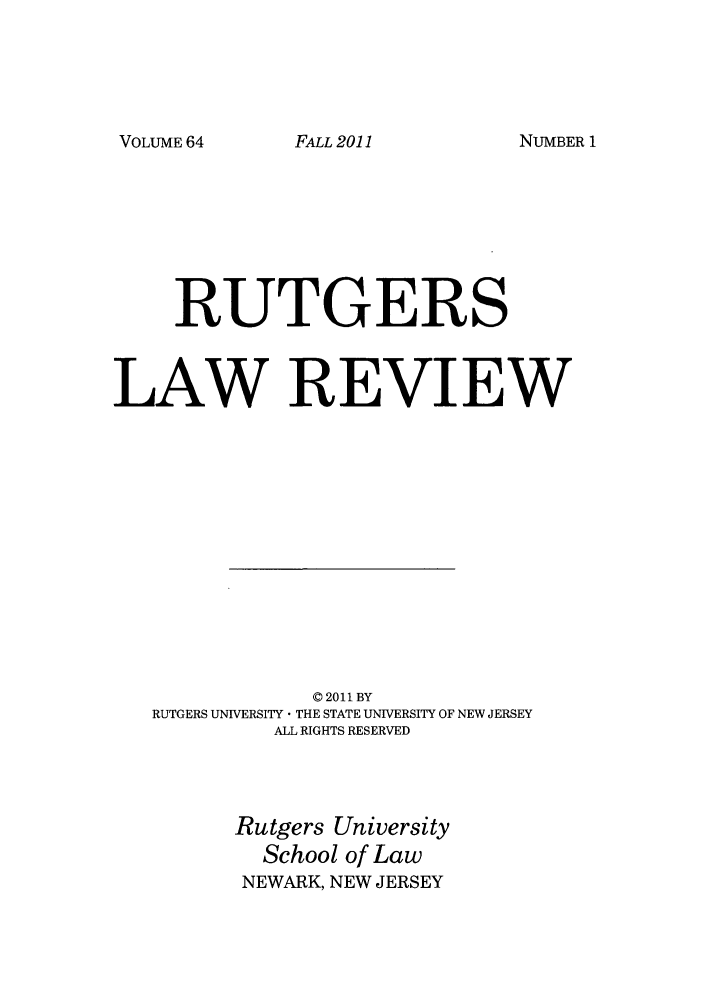 handle is hein.journals/rutlr64 and id is 1 raw text is: VOLUME 64

RUTGERS
LAW REVIEW
© 2011 BY
RUTGERS UNIVERSITY  THE STATE UNIVERSITY OF NEW JERSEY
ALL RIGHTS RESERVED

Rutgers University
School of Law
NEWARK, NEW JERSEY

FALL 2011

NUMBER 1


