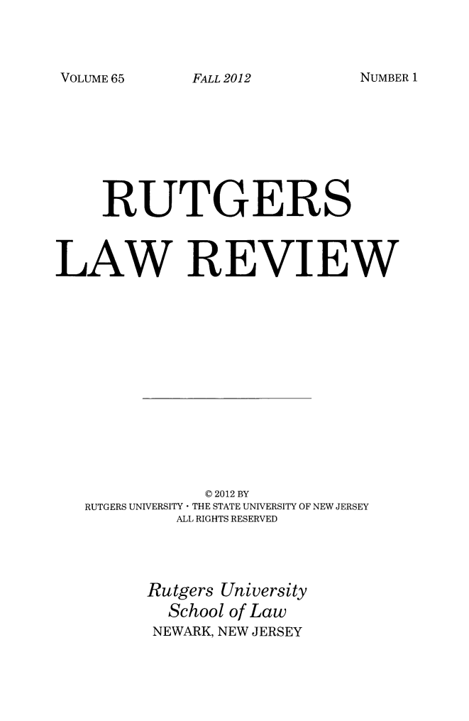 handle is hein.journals/rutlr65 and id is 1 raw text is: VOLUME 65

RUTGERS
LAW REVIEW
C 2012 BY
RUTGERS UNIVERSITY * THE STATE UNIVERSITY OF NEW JERSEY
ALL RIGHTS RESERVED
Rutgers University
School of Law
NEWARK, NEW JERSEY

FALL 2012

NUMBER 1


