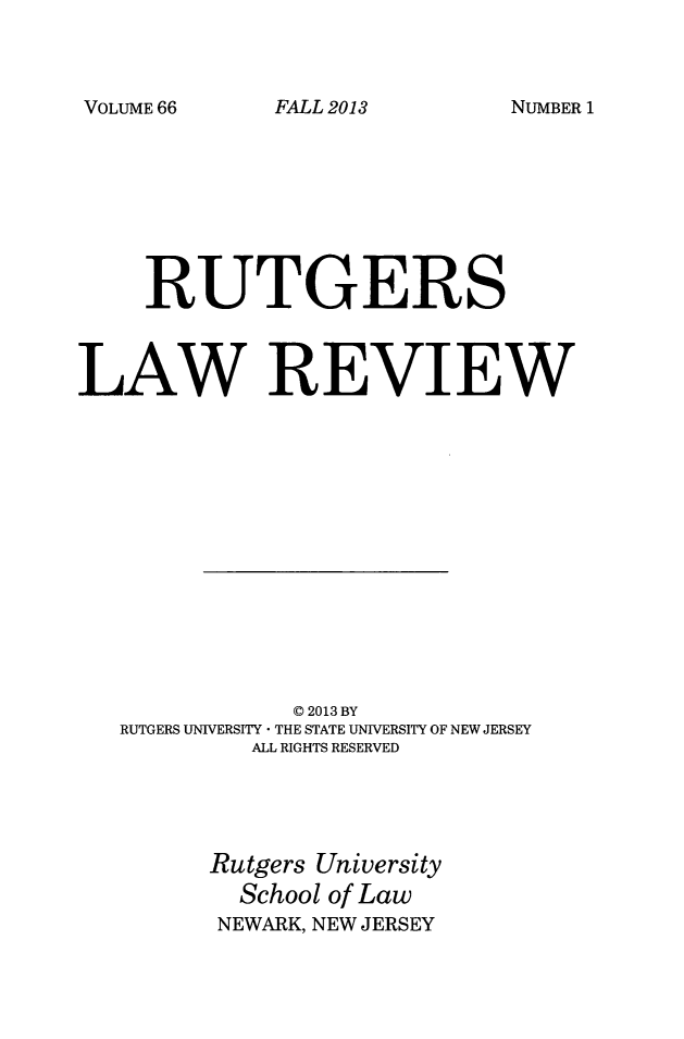 handle is hein.journals/rutlr66 and id is 1 raw text is: 



VOLUME 66


FALL 2013


NUMBER 1


     RUTGERS



LAW REVIEW














               C 2013 BY
   RUTGERS UNIVERSITY * THE STATE UNIVERSITY OF NEW JERSEY
            ALL RIGHTS RESERVED





         Rutgers University
           School of Law
         NEWARK, NEW JERSEY


