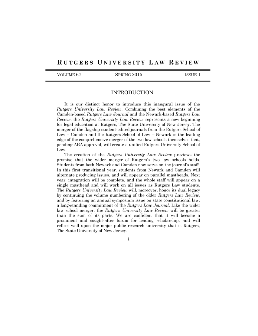 handle is hein.journals/rutlr67 and id is 1 raw text is: RUTGERS UNIVERSITY LAW REVIEW
VOLUME 67                  SPRING 2015                    ISSUE 1
INTRODUCTION
It is our distinct honor to introduce this inaugural issue of the
Rutgers University Law Review. Combining the best elements of the
Camden-based Rutgers Law Journal and the Newark-based Rutgers Law
Review, the Rutgers University Law Review represents a new beginning
for legal education at Rutgers, The State University of New Jersey. The
merger of the flagship student-edited journals from the Rutgers School of
Law - Camden and the Rutgers School of Law - Newark is the leading
edge of the comprehensive merger of the two law schools themselves that,
pending ABA approval, will create a unified Rutgers University School of
Law.
The creation of the Rutgers University Law Review previews the
promise that the wider merger of Rutgers's two law schools holds.
Students from both Newark and Camden now serve on the journal's staff.
In this first transitional year, students from Newark and Camden will
alternate producing issues, and will appear on parallel mastheads. Next
year, integration will be complete, and the whole staff will appear on a
single masthead and will work on all issues as Rutgers Law students.
The Rutgers University Law Review will, moreover, honor its dual legacy
by continuing the volume numbering of the older Rutgers Law Review,
and by featuring an annual symposium issue on state constitutional law,
a long-standing commitment of the Rutgers Law Journal. Like the wider
law school merger, the Rutgers University Law Review will be greater
than the sum of its parts. We are confident that it will become a
prominent and sought-after forum for leading scholarship, and will
reflect well upon the major public research university that is Rutgers,
The State University of New Jersey.


