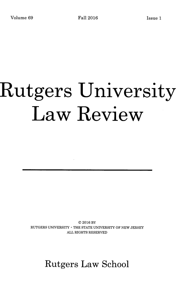 handle is hein.journals/rutlr69 and id is 1 raw text is: 

Volume 69


Rutgers University




        Law Review


           C 2016 BY
RUTGERS UNIVERSITY * THE STATE UNIVERSITY OF NEW JERSEY
         ALL RIGHTS RESERVED





   Rutgers  Law  School


Fall 2016


Issue 1


