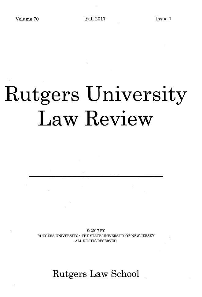 handle is hein.journals/rutlr70 and id is 1 raw text is: 

Volume 70


Rutgers University



        Law Review


           © 2017 BY
RUTGERS UNIVERSITY * THE STATE UNIVERSITY OF NEW JERSEY
         ALL RIGHTS RESERVED





   Rutgers  Law  School


Fall 2017


Issue 1


