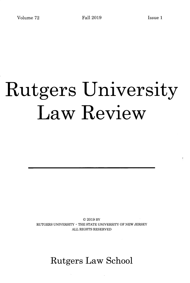 handle is hein.journals/rutlr72 and id is 1 raw text is: 

Volume 72


Rutgers University



        Law Review


           © 2019 BY
RUTGERS UNIVERSITY - THE STATE UNIVERSITY OF NEW JERSEY
        ALL RIGHTS RESERVED





   Rutgers  Law  School


Fall 2019


Issue 1


