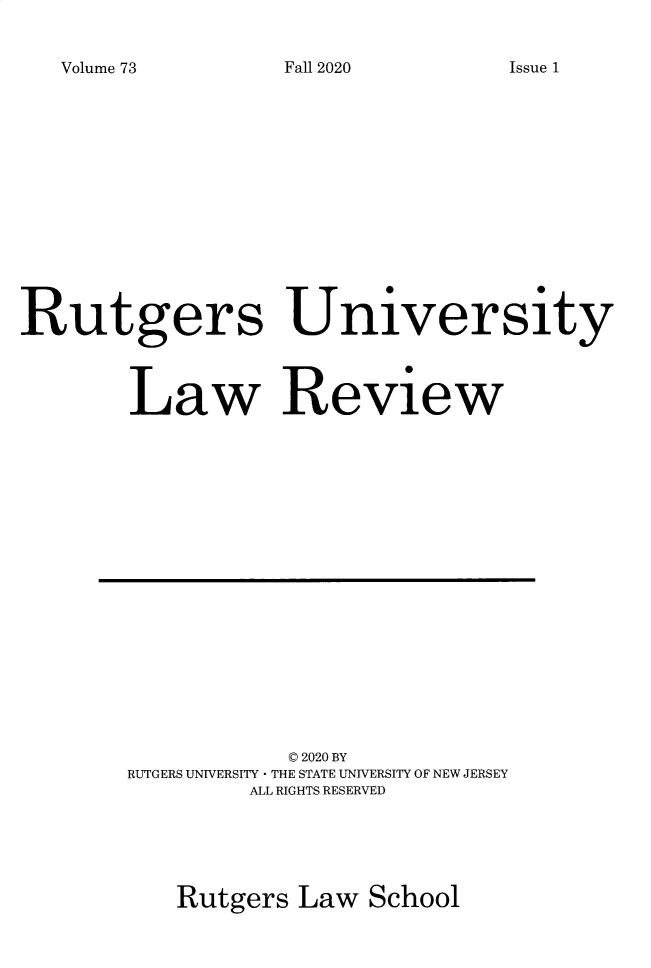 handle is hein.journals/rutlr73 and id is 1 raw text is: Volume 73

Rutgers University
Law Review

© 2020 BY
RUTGERS UNIVERSITY -LTHE STATE UNIVERSITY OF NEW JERSEY
ALL RIGHTS RESERVED
Rutgers Law School

Fall 2020

Issue 1


