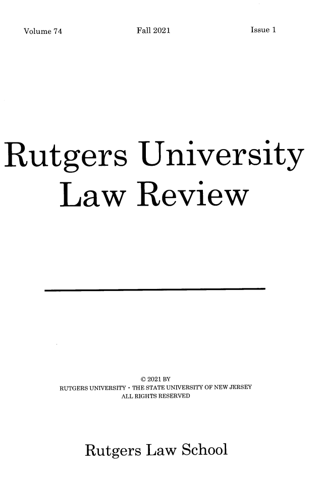 handle is hein.journals/rutlr74 and id is 1 raw text is: 

Volume 74


Rutgers University



        Law Review


           © 2021 BY
RUTGERS UNIVERSITY - THE STATE UNIVERSITY OF NEW JERSEY
        ALL RIGHTS RESERVED





   Rutgers  Law  School


Issue 1


Fall 2021


