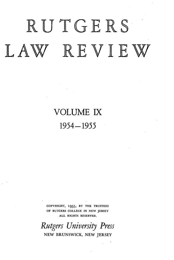 handle is hein.journals/rutlr9 and id is 1 raw text is: RUTGERS

LAW

REVIEW

VOLUME IX
1954-1955
COPYRIGHT, 1955, BY THE TRUSTEES
OF RUTGERS COLLEGE IN NEW JERSEY
ALL RIGHTS RESERVED.
Rutgers University Press
NEW BRUNSWICK, NEW JERSEY


