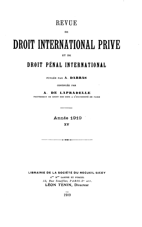 handle is hein.journals/rvditp14 and id is 1 raw text is: REVUE
DE
DROIT INTERNATIONAL PRIVE
ET DE

DROIT     PÉNAL INTERNATIONAL
FONDÉE PAR A. DARRAS
CONTINUÉE PAR
A. DE LAPRADELLE
PROFESSEUR DE DROIT DES CENS A L'UNIVERSITÙ DE PARIS
Année 1919
xv

LIBRAIRIE DE LA SOCIÉTÉ DU RECUEIL SIREY
A-' M- LAROSE ET FORCEL
22, Rue Souffloi, PARIS-5e arr.
LÉON TENIN, Directeur

1919


