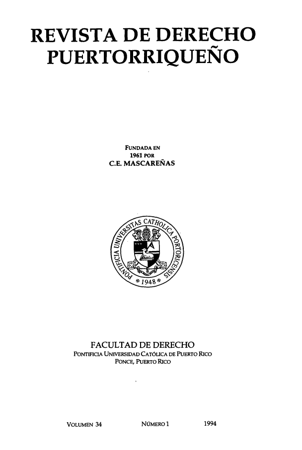 handle is hein.journals/rvdpo32 and id is 1 raw text is: REVISTA DE DERECHO
PUERTORRIQUENO
FUNDADA EN
1961 POR
C.E. MASCARERAS

FACULTAD DE DERECHO
PONTRCIA UNIVERSIDAD CATOLICA DE PUERTO RICO
PONCE, PUERTO Rico

VOLUMEN 34

NOjmERO I

1994


