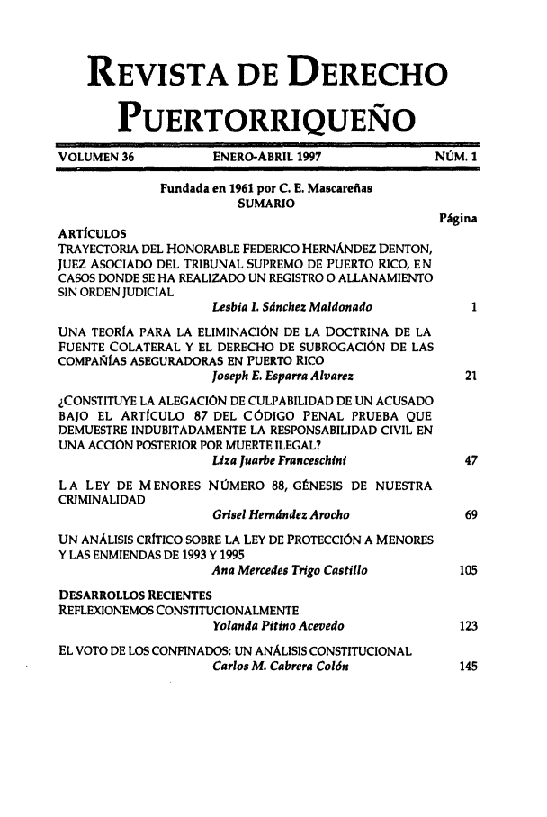 handle is hein.journals/rvdpo34 and id is 1 raw text is: REVISTA DE DERECHO
PUERTORRIQUEN6O
VOLUMEN 36          ENERO-ABRIL 1997             NUM. 1
Fundada en 1961 por C. E. Mascarefias
SUMARIO
Phgina
ARTfCULOS
TRAYECTORIA DEL HONORABLE FEDERICO HERNANDEZ DENTON,
JUEZ ASOCIADO DEL TRIBUNAL SUPREMO DE PUERTO RICO, E N
CASOS DONDE SE HA REALIZADO UN REGISTRO 0 ALLANAMIENTO
SIN ORDEN JUDICIAL
Lesbia L Sdnchez Maldonado        1
UNA TEORIA PARA LA ELIMINACION DE LA DOCTRINA DE LA
FUENTE COLATERAL Y EL DERECHO DE SUBROGACION DE LAS
COMPAMIAS ASEGURADORAS EN PUERTO RICO
Joseph E. Esparra Alvarez        21
ICONSTITUYE LA ALEGACION DE CULPABILIDAD DE UN ACUSADO
BAJO EL ARTICULO 87 DEL CODIGO PENAL PRUEBA QUE
DEMUESTRE INDUBITADAMENTE LA RESPONSABILIDAD CIVIL EN
UNA ACCION POSTERIOR POR MUERTE ILEGAL?
Liza Juarbe Franceschini         47
LA LEY DE MENORES N10MERO 88, GINESIS DE NUESTRA
CRMINALIDAD
Grisel Hermdndez Arocho         69
UN ANALISIS CRITICO SOBRE LA LEY DE PROTECCION A MENORES
Y LAS ENMIENDAS DE 1993 Y 1995
Ana Mercedes Trigo Castillo     105
DESARROLLOS RECIENTES
REFLEXIONEMOS CONSTITUCIONALMENTE
Yolanda Pitino Acevedo          123
EL VOTO DE LOS CONFINADOS: UN ANALISIS CONSTITUCIONAL
Carlos M. Cabrera Col6n         145


