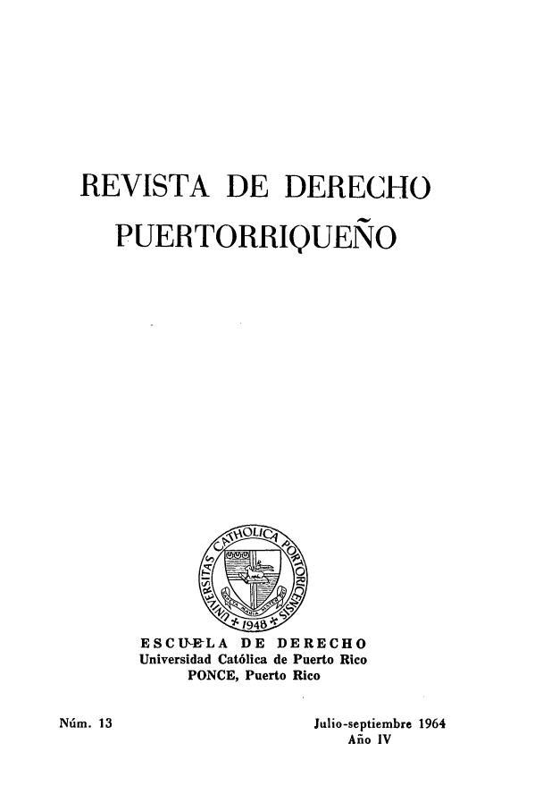 handle is hein.journals/rvdpo4 and id is 1 raw text is: REVISTA DE DERECHO
PUERTORRIQUENO

ESCIJT-ELA DE DERECHO
Universidad Cat6lica de Puerto Rico
PONCE, Puerto Rico

Niim. 13

Julio-septiembre 1964
Aiio IV


