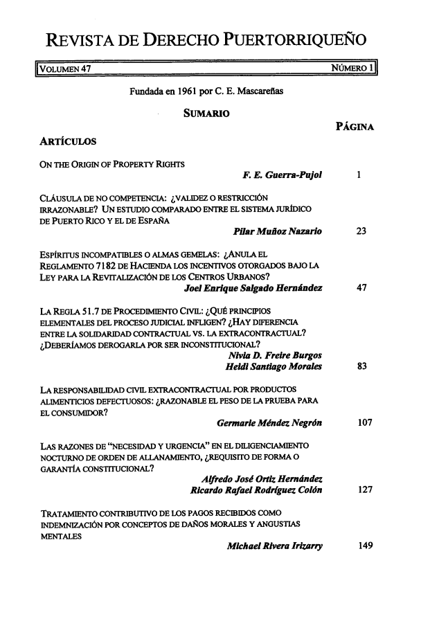 handle is hein.journals/rvdpo45 and id is 1 raw text is: REVISTA DE DERECHO PUERTORRIQUEO
VOLuEN 47                                                NMERO 1
Fundada en 1961 por C. E. Mascareflas
SUMARIO
PAGINA
ARTiCULOS
ON THE ORIGIN OF PROPERTY RIGHTS
F. E. Guerra-Pujol    I
CLAUSULA DE NO COMPETENCIA: LVALIDFZ 0 RESTRICCIbN
IRRAZONABLE? UN ESTUDIO COMPARADO ENTRE EL SISTEMA JURIDICO
DE PUERTO RICO Y EL DE ESPARA
Pilaf Muoz Nazarlo     23
ESPIITuS INCOMPATIBLES o ALMAS GEMBLAS: ,ANuLA EL
REGLAMENTO 7182 DE HACIENDA LOS INCENTIVOS OTORGADOS BAJO LA
LEY PARA LA REVITALIZACION DE LOS CENTROS URBANos?
Joel Enrique Salgado Hernmndez   47
LA REGLA 51.7 DE PROCEDIMIENTO CIVIL: LQIJ PRINCIPIOS
ELEMENTALES DEL PROCESO JUDICIAL INFUGEN? LHAY DIFERENCIA
ENTRE LA SOLIDARIDAD CONTRACTUAL VS. LA EXTRACONTRACTUAL?
.,DEBERIAMOS DEROGARLA POR SER INCONSTITUCIONAL?
Nivia D. Freire Burgos
Heidi Santiago Morales   83
LA RESPONSABILIDAD CIVIL EXTRACONTRACTUAL POR PRODUCTOS
ALIMENTICIOS DEFECTUOSOS: LRAZONABLE EL PESO DE LA PRUEBA PARA
EL CONSUMIDOR?
Germarie Mdndez Negrdn     107
LAS RAZONES DE NECESIDAD Y URGENCIA EN EL DILIGENCIAMIENTO
NOCTURNO DE ORDEN DE ALLANAMIENTO, LREQUISrrO DE FORMA 0
GARANTIA CONSTITUCIONAL?
Alfredo Josd Ortiz Herndndez
Ricardo Rafael Rodriguez Coldn  127
TRATAMIENTO CONTRIBUTIVO DE LOS PAGOS RECIBIDOS COMO
INDEMNIZACI6N POR CONCEPTOS DE DAI OS MORALES Y ANGUSTIAS
MENTALES
Michael Rivera Irizarry  149


