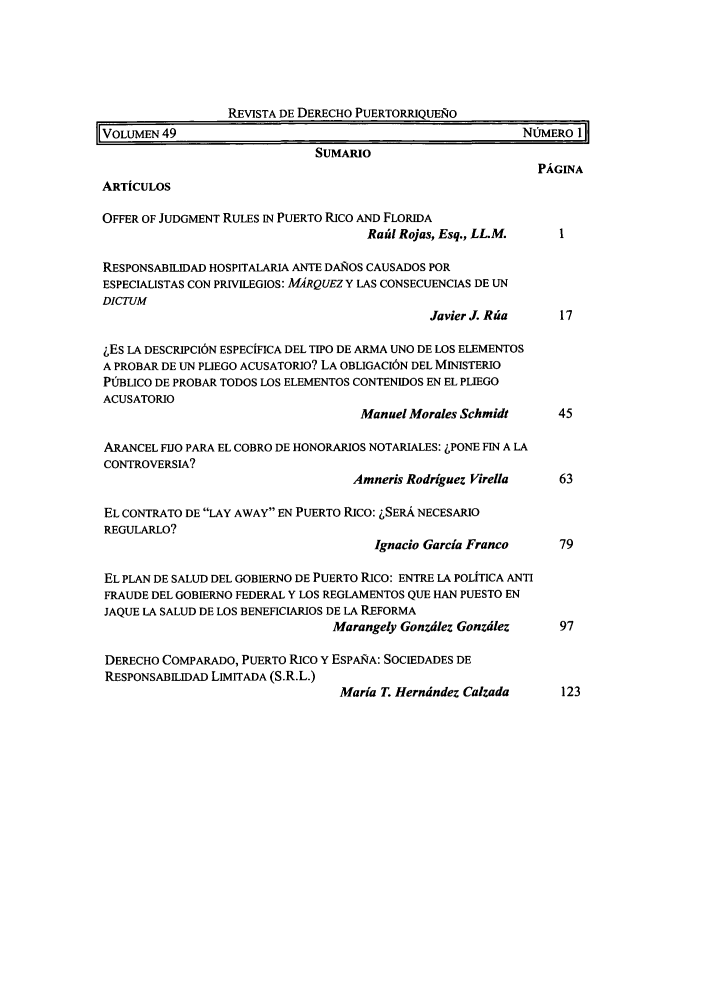handle is hein.journals/rvdpo49 and id is 1 raw text is: REVISTA DE DERECHO PUERTORRIQUEJO
IVOLMEN 49                                               NfiMERO 1
SUMARIO
PAGINA
ARTICULOS
OFFER OF JUDGMENT RULES IN PUERTO RICO AND FLORIDA
Rafid Rojas, Esq., LL.M.  I
RESPONSABILIDAD HOSPITALARIA ANTE DA&OS CAUSADOS POR
ESPECIALISTAS CON PRVILEGIOS: MARQUEZ Y LAS CONSECUENCIAS DE UN
DICTUM
Javier J. Rfia   17
LEs LA DESCRIPCI6N ESPECiFICA DEL TIPO DE ARMA UNO DE LOS ELEMENTOS
A PROBAR DE UN PLIEGO ACUSATORIO? LA OBLIGACI6N DEL MINISTERIO
PUBLICO DE PROBAR TODOS LOS ELEMENTOS CONTENIDOS EN EL PLIEGO
ACUSATORIO
Manuel Morales Schmidt    45
ARANCEL FIJO PARA EL COBRO DE HONORARIOS NOTARIALES: LPONE FIN A LA
CONTROVERSIA?
Amneris Rodriguez Virella  63
EL CONTRATO DE LAY AWAY EN PUERTO RICO: LSERA NECESARIO
REGULARLO?
Ignacio Garcia Franco    79
EL PLAN DE SALUD DEL GOBIERNO DE PUERTO RICO: ENTRE LA POLITICA ANTI
FRAUDE DEL GOBIERNO FEDERAL Y LOS REGLAMENTOS QUE HAN PUESTO EN
JAQUE LA SALUD DE LOS BENEFICIARIOS DE LA REFORMA
Marangely Gonzdlez Gonzdlez   97
DERECHO COMPARADO, PUERTO RICO Y ESPAiA: SOCIEDADES DE
RESPONSABILIDAD LIMITADA (S.R.L.)
Maria T. Herndndez Calzada    123


