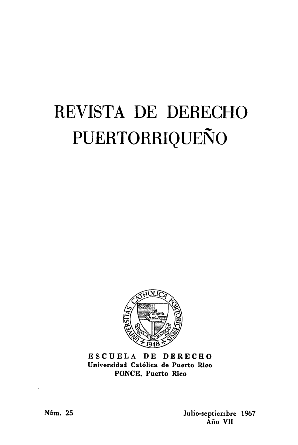 handle is hein.journals/rvdpo7 and id is 1 raw text is: REVISTA DE DERECHO
PUERTORRIQUENO

ESCUELA DE DERECHO
Universidad Cat6lica de Puerto Rico
PONCE, Puerto Rico

Julio-septiembre 1967
Afio VII

NU'm. 25


