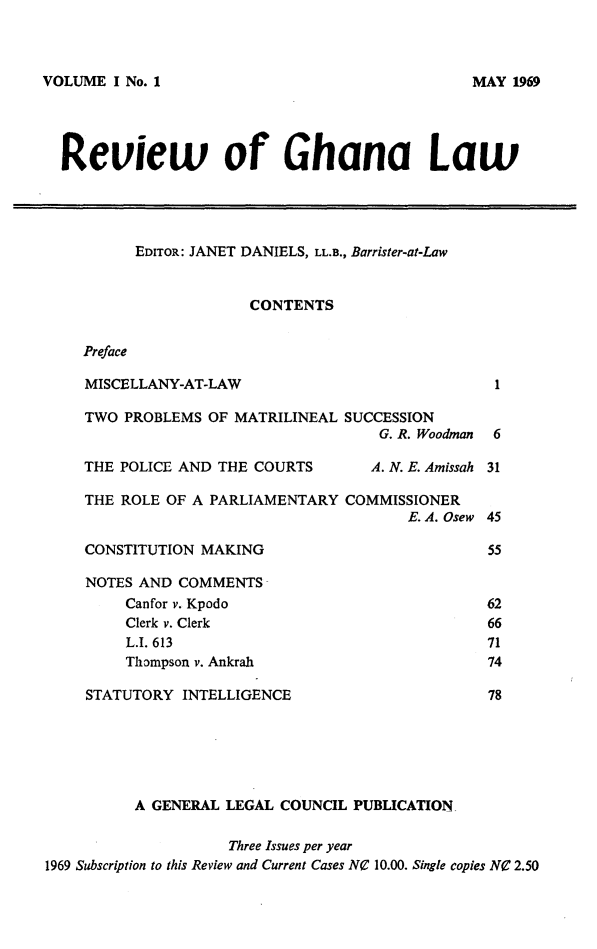 handle is hein.journals/rvghana1 and id is 1 raw text is: 



VOLUME  I No. 1


  Review of Ghana Law




          EDITOR: JANET DANIELS, LL.B., Barrister-at-Law


                       CONTENTS


    Preface

    MISCELLANY-AT-LAW                             1

    TWO  PROBLEMS OF MATRILINEAL  SUCCESSION
                                     G. R. Woodman 6

    THE POLICE AND THE COURTS        A. N. E. Amissah 31

    THE  ROLE OF A PARLIAMENTARY  COMMISSIONER
                                         E. A. Osew 45

    CONSTITUTION MAKING                           55

    NOTES  AND COMMENTS
         Canfor v. Kpodo                          62
         Clerk v. Clerk                           66
         L.I. 613                                 71
         Thompson v. Ankrah                       74

     STATUTORY INTELLIGENCE                       78






          A GENERAL LEGAL COUNCIL  PUBLICATION

                     Three Issues per year
1969 Subscription to this Review and Current Cases NC 10.00. Single copies NO 2.50


MAY  1969


