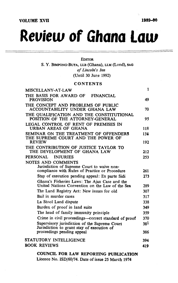 handle is hein.journals/rvghana17 and id is 1 raw text is: 


VOLUME  XVII


Reuew of Ghana Law



                         EDITOR
         S. Y. BIMPONG-BUTA, LLB (Ghana), LLM (Lond), SAG
                       of Lincoln's Inn
                       (Until 30 June 1992)

                       CONTENTS
  MISCELLANY-AT-LAW                                 I
  THE BASIS FOR AWARD   OF   FINANCIAL
    PROVISION                                      49
  THE  CONCEPT AND  PROBLEMS  OF PUBLIC
    ACCOUNTABILITY  UNDER  GHANA   LAW             70
  THE  QUALIFICATION AND  THE  CONSTITUTIONAL
    POSITION OF THE ATTORNEY-GENERAL               95
  LEGAL  CONTROL  OF RENT  OF PREMISES IN
    URBAN  AREAS OF  GHANA                        118
  SEMINAR  ON THE  TREATMENT   OF OFFENDERS       138
  THE  SUPREME  COURT  AND THE  POWER  OF
    REVIEW                                        192
  THE CONTRIBUTION   OF JUSTICE TAYLOR  TO
    THE DEVELOPMENT   OF GHANA   LAW              212
  PERSONAL    INJURIES                            253
  NOTES  AND COMMENTS
       Jurisdiction of Supreme Court to waive non-
       compliance with Rules of Practice or Procedure  261
       Stay of execution pending appeal: Ex parte Sidi  273
       Ghana's Fisheries Laws: The Ajax Case and the
       United Nations Convention on the Law of the Sea  289
       The Land Registry Act: New issues for old  307
       Bail in murder cases                       317
       La Stool Land dispute                      338
       Burden of proof in land suits              349
       The head of family immunity principle      359
       Crime in civil proceedings-correct standard of proof  370
       Supervisory jurisdiction of the Supreme Court  381
       Jurisdiction to grant stay of execution of
       proceedings pending appeal                 386

  STATUTORY  INTELLIGENCE                         394
  BOOK  REVIEWS                                   419

       COUNCIL  FOR LAW  REPORTING  PUBLICATION
       Licence No. ISD/60/74. Date of issue 25 March 1974


1989-90


