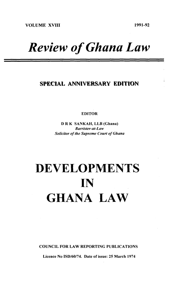 handle is hein.journals/rvghana18 and id is 1 raw text is: 



VOLUME XVIII


Review of Ghana Law


SPECIAL ANNIVERSARY  EDITION





            EDITOR

      D R K SANKAH, LLB (Ghana)
          Barrister-at-Law
    Solicitor of the Supreme Court of Ghana


DEVELOPMENTS


             IN


   GHANA LAW


COUNCIL FOR LAW REPORTING PUBLICATIONS

Licence No ISD/60/74. Date of issue: 25 March 1974


1991-92


