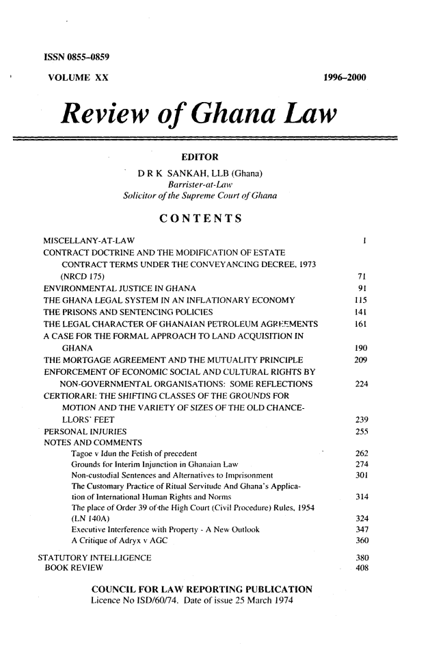 handle is hein.journals/rvghana20 and id is 1 raw text is: 




ISSN 0855-0859


  VOLUME   XX                                           1996-2000




    Review of Ghana Law



                            EDITOR

                    D R K SANKAH, LLB (Ghana)
                          Barrister-at-Law
                 Solicitor of the Supreme Court of Ghana

                        CONTENTS

 MISCELLANY-AT-LAW                                              I
 CONTRACT  DOCTRINE AND THE MODIFICATION OF ESTATE
     CONTRACT TERMS UNDER THE CONVEYANCING  DECREE, 1973
     (NRCD 175)                                                71
 ENVIRONMENTAL  JUSTICE IN GHANA                               91
 THE GHANA LEGAL SYSTEM IN AN INFLATIONARY ECONOMY             115
 THE PRISONS AND SENTENCING POLICIES                           141
 THE LEGAL CHARACTER OF GHANAIAN PETROLEUM  AGR-EMENTS         161
 A CASE FOR THE FORMAL APPROACH TO LAND ACQUISITION IN
     GHANA                                                     190
 THE MORTGAGE  AGREEMENT  AND THE MUTUALITY PRINCIPLE         209
 ENFORCEMENT  OF ECONOMIC SOCIAL AND CULTURAL RIGHTS BY
    NON-GOVERNMENTAL   ORGANISATIONS: SOME REFLECTIONS         224
 CERTIORARI: THE SHIFTING CLASSES OF THE GROUNDS FOR
     MOTION AND THE VARIETY OF SIZES OF THE OLD CHANCE-
     LLORS' FEET                                               239
 PERSONAL INJURIES                                             255
 NOTES AND COMMENTS
       Tagoe v Idun the Fetish of precedent                    262
       Grounds for Interim Injunction in Ghanaian Law          274
       Non-custodial Sentences and Alternatives to Imprisonment 301
       The Customary Practice of Ritual Servitude And Ghana's Applica-
       tion of International Human Rights and Norms            314
       The place of Order 39 of-the High Court (Civil Procedure) Rules, 1954
       (LN 140A)                                               324
       Executive Interference with Property - A New Outlook    347
       A Critique of Adryx v AGC                               360

STATUTORY INTELLIGENCE                                         380
BOOK  REVIEW                                                   408

           COUNCIL  FOR LAW  REPORTING   PUBLICATION
           Licence No ISD/60/74. Date of issue 25 March 1974


