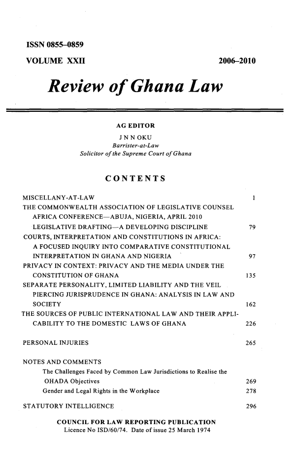 handle is hein.journals/rvghana22 and id is 1 raw text is: 





ISSN  0855-0859

VOLUME XXII                                     2006-2010



      Review of Ghana Law




                       AG EDITOR

                       J N N OKU
                       Barrister-at-Law
              Solicitor of the Supreme Court of Ghana



                    CONTENTS


MISCELLANY-AT-LAW                                       1
THE COMMONWEALTH   ASSOCIATION OF LEGISLATIVE COUNSEL
   AFRICA CONFERENCE-ABUJA, NIGERIA, APRIL 2010
   LEGISLATIVE DRAFTING-A DEVELOPING DISCIPLINE     79
COURTS, INTERPRETATION AND CONSTITUTIONS IN AFRICA:
   A FOCUSED INQUIRY INTO COMPARATIVE CONSTITUTIONAL
   INTERPRETATION IN GHANA AND NIGERIA                 97
PRIVACY IN CONTEXT: PRIVACY AND THE MEDIA UNDER THE
   CONSTITUTION OF GHANA                              135
SEPARATE PERSONALITY, LIMITED LIABILITY AND THE VEIL
   PIERCING JURISPRUDENCE IN GHANA: ANALYSIS IN LAW AND
   SOCIETY                                            162
THE SOURCES OF PUBLIC INTERNATIONAL LAW AND THEIR APPLI-
   CABILITY TO THE DOMESTIC LAWS OF GHANA             226


PERSONAL INJURIES                                     265


NOTES AND COMMENTS
     The Challenges Faced by Common Law Jurisdictions to Realise the
     OHADA  Objectives                                269
     Gender and Legal Rights in the Workplace      278

STATUTORY  INTELLIGENCE                               296

         COUNCIL FOR LAW REPORTING PUBLICATION
         Licence No ISD/60/74. Date of issue 25 March 1974


