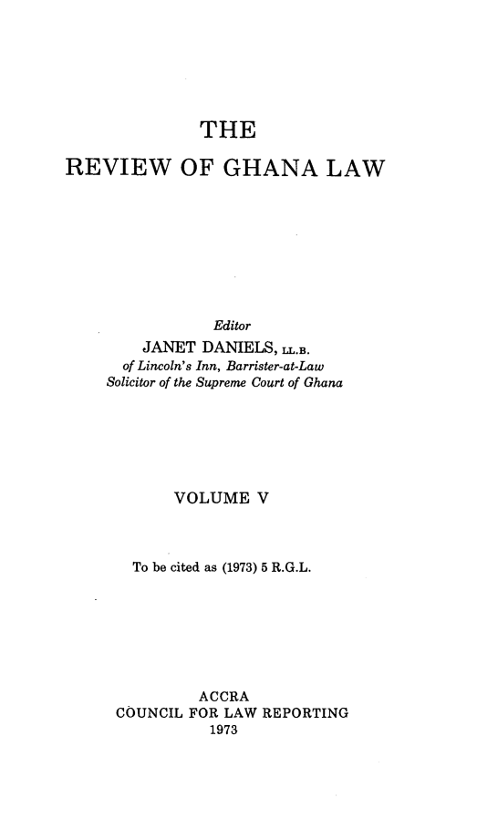 handle is hein.journals/rvghana5 and id is 1 raw text is: 







               THE

REVIEW OF GHANA LAW









                Editor
        JANET  DANIELS, L.B.
      of Lincoln's Inn, Barrister-at-Law
      Solicitor of the Supreme Court of Ghana


      VOLUME   V



  To be cited as (1973) 5 R.G.L.







         ACCRA
COUNCIL FOR LAW REPORTING
          1973


