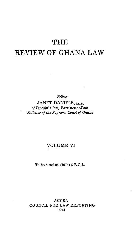 handle is hein.journals/rvghana6 and id is 1 raw text is: 








               THE

REVIEW OF GHANA LAW









                 Editor
         JANET DANIELS, LL.B.
       of Lincoln's Inn, Barrister-at-Law
     Solicitor of the Supreme Court of Ghana







             VOLUME   VI



        To be cited as (1974) 6 R.G.L.







               ACCRA
      COUNCIL FOR LAW REPORTING
                 1974


