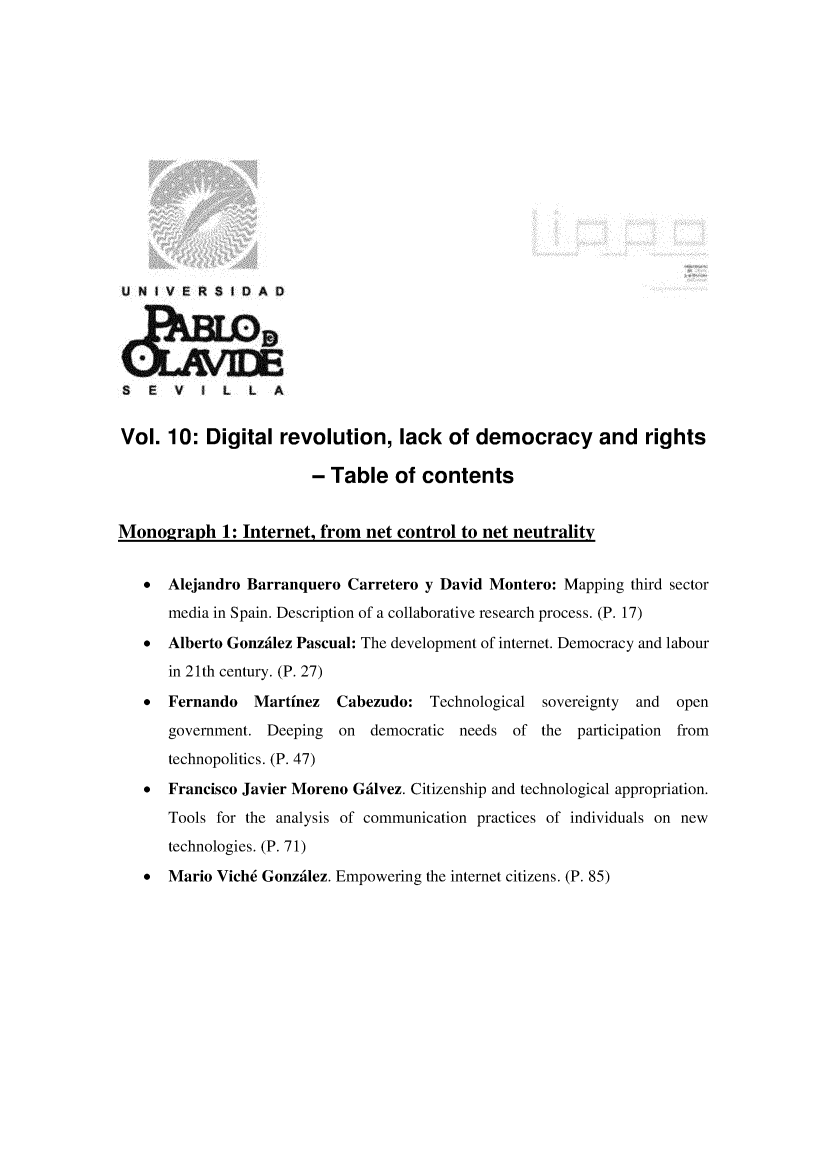 handle is hein.journals/rvinpenso10 and id is 1 raw text is: 















U N I V E R S I D A D





S   E  V   I L  L   A


Vol. 10: Digital revolution, lack of democracy and rights

                        - Table of contents


Monograph 1: Internet, from net control to net neutrality


   *  Alejandro Barranquero Carretero y David Montero: Mapping third sector
      media in Spain. Description of a collaborative research process. (P. 17)
   * Alberto Gonzdilez Pascual: The development of internet. Democracy and labour
      in 21th century. (P. 27)
   *  Fernando   Martinez   Cabezudo: Technological sovereignty  and  open
      government. Deeping on democratic needs of the participation from
      technopolitics. (P. 47)
   *  Francisco Javier Moreno Gdlvez. Citizenship and technological appropriation.
      Tools for the analysis of communication practices of individuals on new
      technologies. (P. 71)
   *  Mario Vich6 Gonzdlez. Empowering the internet citizens. (P. 85)


