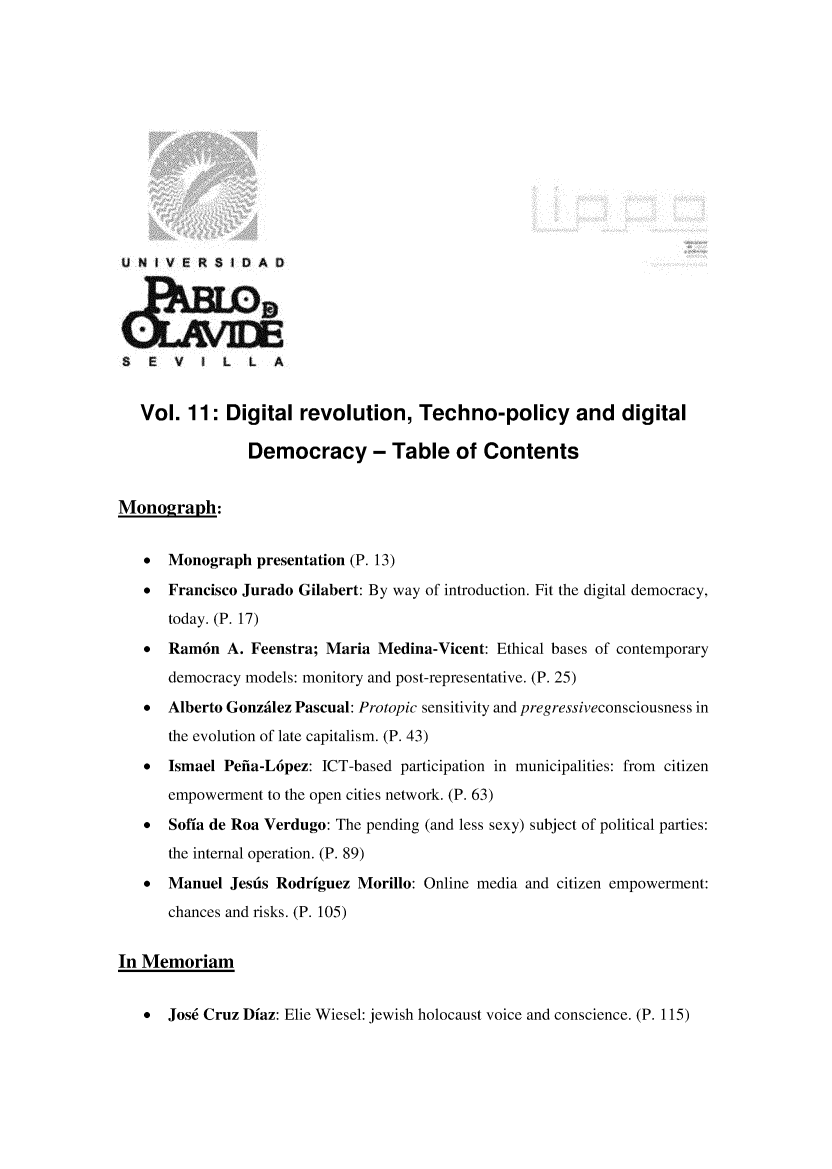 handle is hein.journals/rvinpenso11 and id is 1 raw text is: 













U NIVE RSIDAQ





S   E  V  5 L   L  A


   Vol. 11: Digital revolution, Techno-policy and digital

                Democracy - Table of Contents


Monograph:


   *  Monograph presentation (P. 13)

   *  Francisco Jurado Gilabert: By way of introduction. Fit the digital democracy,
      today. (P. 17)
   *  Ram6n A. Feenstra; Maria Medina-Vicent: Ethical bases of contemporary
      democracy models: monitory and post-representative. (P. 25)
   *  Alberto Gonzalez Pascual: Protopic sensitivity and pregressiveconsciousness in
      the evolution of late capitalism. (P. 43)
   *  Ismael Pefia-L6pez: ICT-based participation in municipalities: from citizen
      empowerment to the open cities network. (P. 63)
   *  Sofia de Roa Verdugo: The pending (and less sexy) subject of political parties:
      the internal operation. (P. 89)
   *  Manuel Jesus Rodriguez Morillo: Online media and citizen empowerment:
      chances and risks. (P. 105)


In Memoriam


   * Jos6 Cruz Diaz: Elie Wiesel: jewish holocaust voice and conscience. (P. 115)


