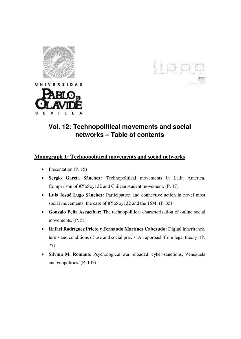 handle is hein.journals/rvinpenso12 and id is 1 raw text is: 















U NIVER$1 DAD





S   E  V  I L   L  A


      Vol. 12: Technopolitical movements and social
                 networks - Table of contents



Monograph 1: Technopolitical movements and social networks

   *  Presentation (P. 15)

   * Sergio Garcia Sfinchez: Technopolitical movements in Latin America.
      Comparison of #YoSoy132 and Chilean student movement. (P. 17)
   * Luis Josu6 Lugo Sfinchez: Participation and connective action in novel most
      social movements: the case of #YoSoyl32 and the 15M. (P. 35)
   *  Gonzalo Pefia Ascacibar: The technopolitical characterization of online social
      movements. (P. 51)
   *  Rafael Rodriguez Prieto y Fernando Martinez Cabezudo: Digital inheritance,
      terms and conditions of use and social praxis. An approach from legal theory. (P.

      77)
   *  Silvina M. Romano: Psychological war reloaded: cyber-sanctions, Venezuela
      and geopolitics. (P. 105)


