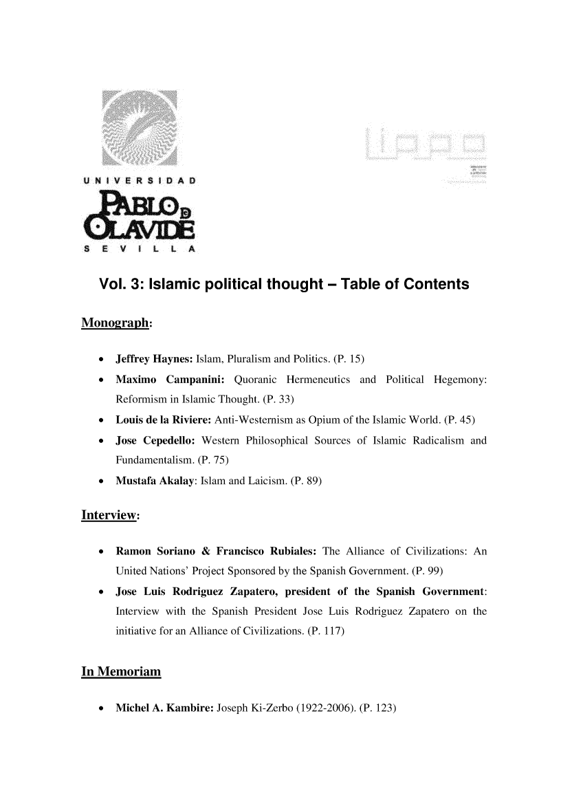 handle is hein.journals/rvinpenso3 and id is 1 raw text is: 













U N IVERS IDA  





E EV      5 L   L  A


   Vol. 3: Islamic political thought - Table of Contents


Monograph:


   *  Jeffrey Haynes: Islam, Pluralism and Politics. (P. 15)

   *  Maximo Campanini: Quoranic Hermeneutics and Political Hegemony:
      Reformism in Islamic Thought. (P. 33)
   * Louis de la Riviere: Anti-Westernism as Opium of the Islamic World. (P. 45)

   *  Jose Cepedello: Western Philosophical Sources of Islamic Radicalism and
      Fundamentalism. (P. 75)
   *  Mustafa Akalay: Islam and Laicism. (P. 89)


Interview:


   *  Ramon Soriano & Francisco Rubiales: The Alliance of Civilizations: An
      United Nations' Project Sponsored by the Spanish Government. (P. 99)
   *  Jose Luis Rodriguez Zapatero, president of the Spanish Government:
      Interview with the Spanish President Jose Luis Rodriguez Zapatero on the
      initiative for an Alliance of Civilizations. (P. 117)


In Memoriam


* Michel A. Kambire: Joseph Ki-Zerbo (1922-2006). (P. 123)


