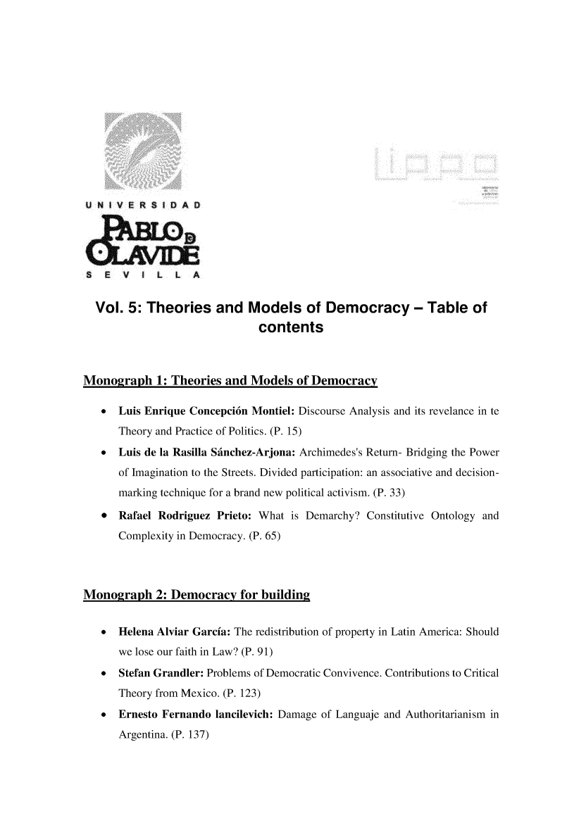 handle is hein.journals/rvinpenso5 and id is 1 raw text is: 















U N )VERSIDA D





S   E  V     L  L  A


  Vol. 5: Theories and Models of Democracy - Table of
                               contents



Monograph 1: Theories and Models of Democracy

   *  Luis Enrique Concepci6n Montiel: Discourse Analysis and its revelance in te
      Theory and Practice of Politics. (P. 15)
   * Luis de la Rasilla Sfinchez-Arjona: Archimedes's Return- Bridging the Power
      of Imagination to the Streets. Divided participation: an associative and decision-
      marking technique for a brand new political activism. (P. 33)

   * Rafael Rodriguez Prieto: What is Demarchy? Constitutive Ontology and
      Complexity in Democracy. (P. 65)




Monograph 2: Democracy for buildin2


   *  Helena Alviar Garcia: The redistribution of property in Latin America: Should
      we lose our faith in Law? (P. 91)
   *  Stefan Grandler: Problems of Democratic Convivence. Contributions to Critical
      Theory from Mexico. (P. 123)
   *  Ernesto Fernando lancilevich: Damage of Languaje and Authoritarianism in
      Argentina. (P. 137)


