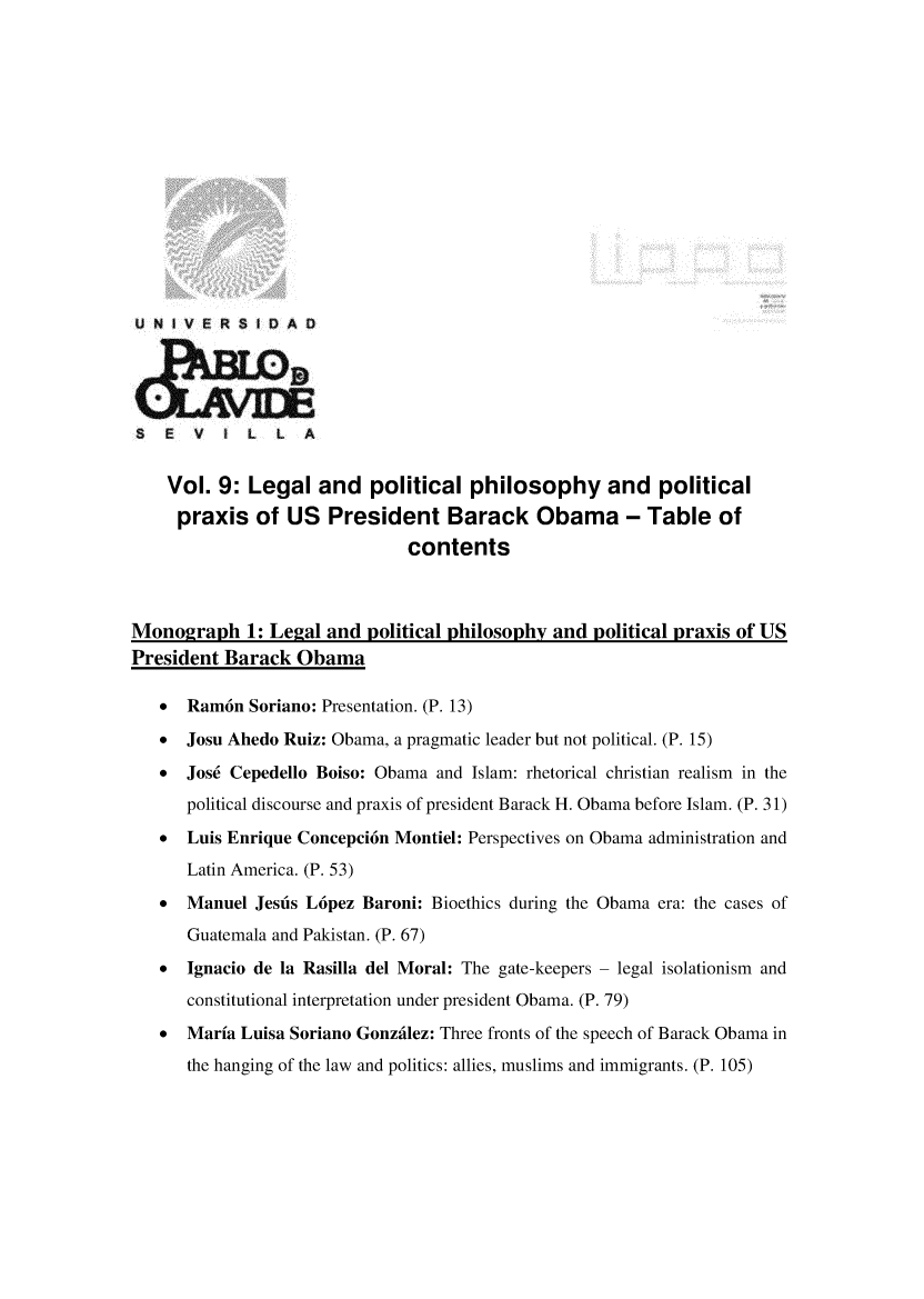 handle is hein.journals/rvinpenso9 and id is 1 raw text is: 















U N IVERSIA D





S   E  V t   L  L  A


    Vol. 9: Legal and political philosophy and political
    praxis of US President Barack Obama - Table of
                              contents



Monograph 1: Legal and political philosophy and political praxis of US
President Barack Obama

   *  Ram6n Soriano: Presentation. (P. 13)

   *  Josu Ahedo Ruiz: Obama, a pragmatic leader but not political. (P. 15)

   *  Jos6 Cepedello Boiso: Obama and Islam: rhetorical christian realism in the
      political discourse and praxis of president Barack H. Obama before Islam. (P. 31)
   *  Luis Enrique Concepci6n Montiel: Perspectives on Obama administration and
      Latin America. (P. 53)
   *  Manuel Jesus L6pez Baroni: Bioethics during the Obama era: the cases of

      Guatemala and Pakistan. (P. 67)
   *  Ignacio de la Rasilla del Moral: The gate-keepers  legal isolationism and
      constitutional interpretation under president Obama. (P. 79)
   *  Maria Luisa Soriano Gonzdlez: Three fronts of the speech of Barack Obama in
      the hanging of the law and politics: allies, muslims and immigrants. (P. 105)


