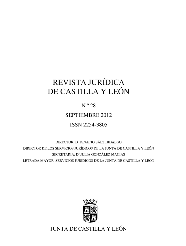 handle is hein.journals/rvjcasle31 and id is 1 raw text is: 













           REVISTA JURIDICA
         DE   CASTILLA Y LEON

                      N.0 28
                SEPTIEMBRE   2012
                ISSN   2254-3805


            DIRECTOR: D. IGNACIO SAEZ HIDALGO
DIRECTOR DE LOS SERVICIOS JURIDICOS DE LA JUNTA DE CASTILA Y LEON
           SECRETARIA: Da JULIA GONZALEZ MACIAS
LETRADA MAYOR. SERVICIOS JURIDICOS DE LA JUNTA DE CASTILLA Y LEON


JUNTA  DE CASTILLA   Y LEON


