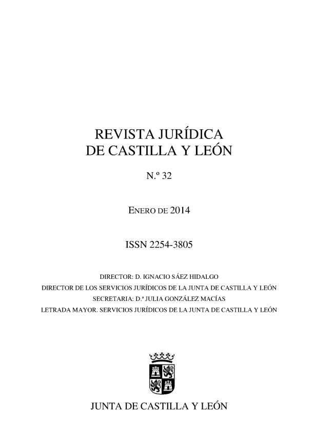 handle is hein.journals/rvjcasle35 and id is 1 raw text is: 











  REVISTA JURIDICA
DE   CASTILLA Y LEON

             N.0 32


         ENERO DE 2014


                  ISSN 2254-3805


            DIRECTOR: D. IGNACIO SAEZ HIDALGO
DIRECTOR DE LOS SERVICIOS JURIDICOS DE LA JUNTA DE CASTILA Y LEON
           SECRETARIA: D., JULIA GONZALEZ MACIAS
LETRADA MAYOR. SERVICIOS JURIDICOS DE LA JUNTA DE CASTILLA Y LEON


JUNTA  DE CASTILLA   Y LEON


