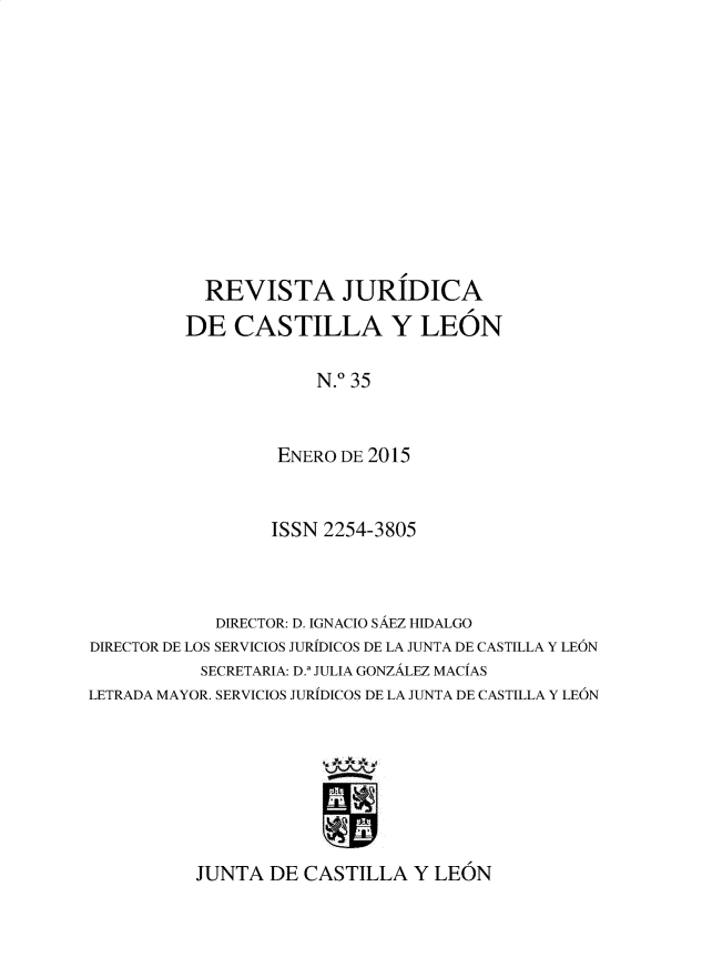 handle is hein.journals/rvjcasle38 and id is 1 raw text is: 











  REVISTA JURIDICA
DE   CASTILLA Y LEON

             N.0 35


         ENERO DE 2015


                  ISSN 2254-3805



            DIRECTOR: D. IGNACIO SAEZ HIDALGO
DIRECTOR DE LOS SERVICIOS JURIDICOS DE LA JUNTA DE CASTILLA Y LEON
           SECRETARIA: D.' JULIA GONZALEZ MACIAS
LETRADA MAYOR. SERVICIOS JURIDICOS DE LA JUNTA DE CASTILLA Y LEON


JUNTA  DE CASTILLA   Y LEON


