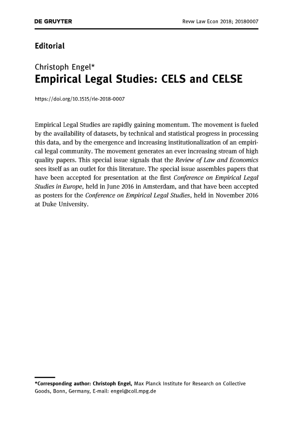 handle is hein.journals/rvleco14 and id is 1 raw text is: 




Editorial


Christoph   Engel*

Empirical Legal Studies: CELS and CELSE

https://doi.org/10.1515/rle-2018-0007


Empirical Legal Studies are rapidly gaining momentum. The movement is fueled
by the availability of datasets, by technical and statistical progress in processing
this data, and by the emergence and increasing institutionalization of an empiri-
cal legal community. The movement generates an ever increasing stream of high
quality papers. This special issue signals that the Review of Law and Economics
sees itself as an outlet for this literature. The special issue assembles papers that
have been accepted for presentation at the first Conference on Empirical Legal
Studies in Europe, held in June 2016 in Amsterdam, and that have been accepted
as posters for the Conference on Empirical Legal Studies, held in November 2016
at Duke University.
























*Corresponding author: Christoph Engel, Max Planck Institute for Research on Collective
Goods, Bonn, Germany, E-mail: engel@coll.mpg.de


DE GRUYTER


Revw Law Econ 2018; 20180007


