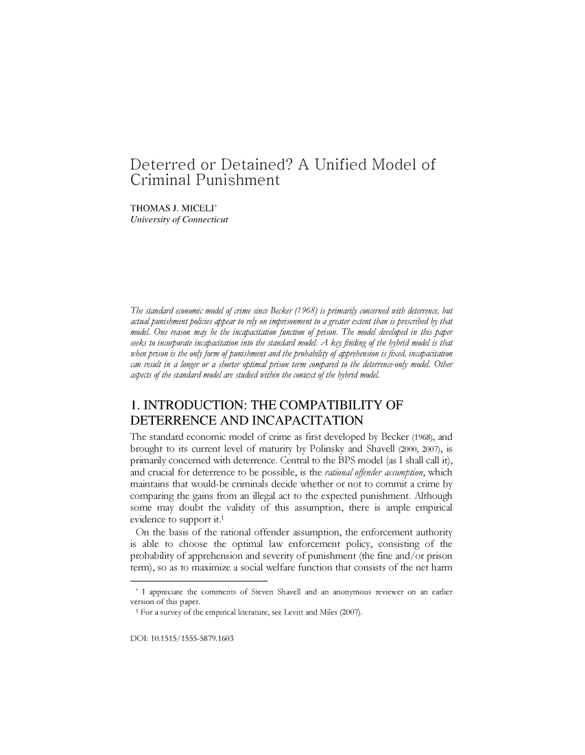 handle is hein.journals/rvleco8 and id is 1 raw text is: 














Deterred or Detained? A Unified Model of
Criminal Punishment

THOMAS J.   MICELI
University of Connecticut








The standard economic model of crime since Becker (1968) is primariy concerned nzth deterrence, but
actualpunishment polcies appear to revl on imprisonment to a greater extent than is prescibed by that
model. One reason may be the incapacitation function of prison. The model developed in this paper
seeks to incoporate incapaatation into the standard model. A ke finding of the hybrid model is that
when prison is the only form ofpunishment and the probabilip of apprehension is fixed, incapacitation
can result in a longer or a shorter optimalprison term compared to the deterrence-only model. Other
aspects of the standard model are studied ithin the context of the hjbrid model.


1. INTRODUCTION: THE COMPATIBILITY OF
DETERRENCE AND INCAPACITATION
The  standard economic  model  of crime as first developed by Becker (1968), and
brought  to its current level of maturity by Polinsky and Shavell (2000, 2007), is
primarily concerned with deterrence. Central to the BPS model (as I shall call it),
and crucial for deterrence to be possible, is the rational offender assumption, which
maintains that would-be criminals decide whether or not to commit  a crime by
comparing  the gains from an illegal act to the expected punishment. Although
some  may   doubt  the validity of this assumption, there  is ample empirical
evidence to support it.1
On   the basis of the rational offender assumption, the enforcement  authority
is able to  choose  the  optimal law  enforcement   policy, consisting of the
probability of apprehension and severity of punishment (the fine and/or prison
term), so as to maximize a social welfare function that consists of the net harm

*  I appreciate the comments of Steven Shavell and an anonymous reviewer on an earlier
version of this paper.
I  For a survey of the empirical literature, see Levitt and Miles (2007).


DOI: 10.1515/1555-5879.1603


