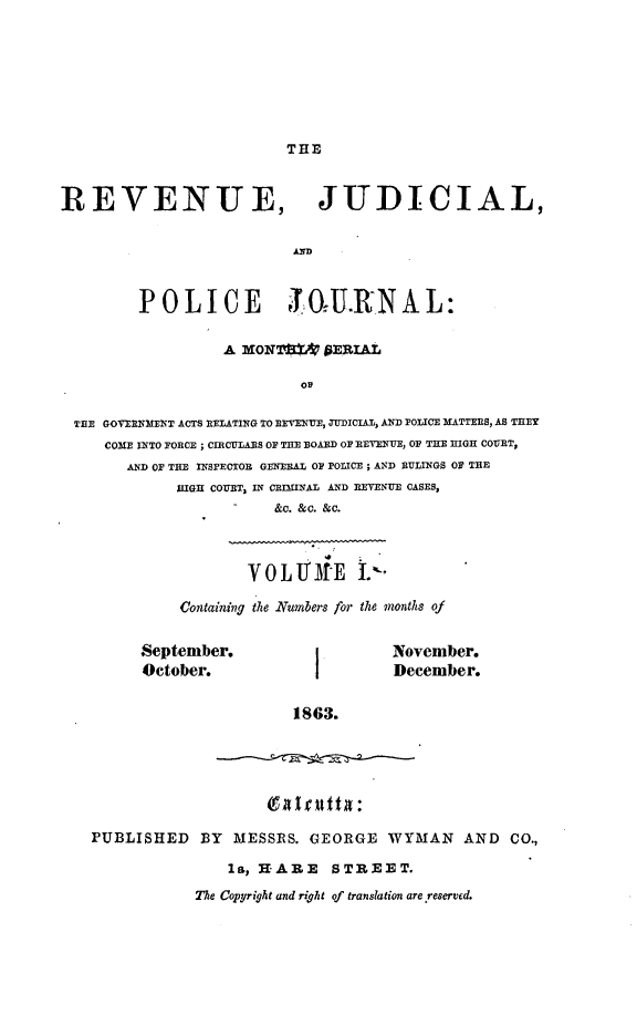 handle is hein.journals/rvnjdclplcjrnl1 and id is 1 raw text is: THE

REVENUE, JUDICIAL,
POLICE                 ;T0U.RN A L:
A XONroL' PERIAL
THE GOVERNMENT ACTS RELATING TO REVENUE, ,UDICIAL, AND POLICE MATTERS, AS THEY
COME INTO FORCE ; CIRCULAS OF THE BOARD OP RETENUE, OF THE HIGH COVET,
AND OF THeE IN PECTOR GENERAL OF POLICE ; AND RULINGS OF THE
HIGH COUET, IN CRIINAL AND REVENUE CASES,
&C. &C. &C.
0LLTiE         L'4
Containing the Numbers for the 2nonths of

September.
October.

November.
December.

1863.

I 41rutta~:
PUBLISHED BY MESSES. GEORGE WYMAN AND CO.,
la,  -ARE   STREET.
The Copyright and right of translation are reserved.


