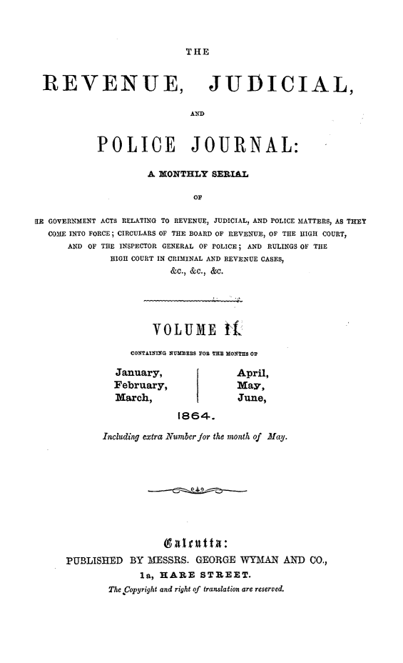handle is hein.journals/rvnjdclplcjrnl2 and id is 1 raw text is: THE

REVENUE,

JUDICIAL,

AND

POLICE JOURNAL:
A MONTHLY SERIAL
OF
SEI GOVERNMENT ACTS RELATING TO REVENUE, JUDICIAL, AND POLICE MATTERS, AS THEY
COME INTO FORCE; CIRCULARS OF THE BOARD OF REVENUE, OF THE HIGH COURT,
AND OF THE INSPECTOR GENERAL OF POLICE; AND RULINGS OF THE
HIGH COURT IN CRIMINAL AND REVENUE CASES,
&C., &C., &C.

VOLUME 1{
CONTAIII G NUMIR FO TIM XONTES OF

January,
February,
March,

April,
May,
June,

1864.
Including extra Number for the month of May.

9aIfit t a:
PUBLISHED BY MESSRS. GEORGE WYMAN AND CO.,
la, HARE STREET.
The Copyright and right of translation are reserved.


