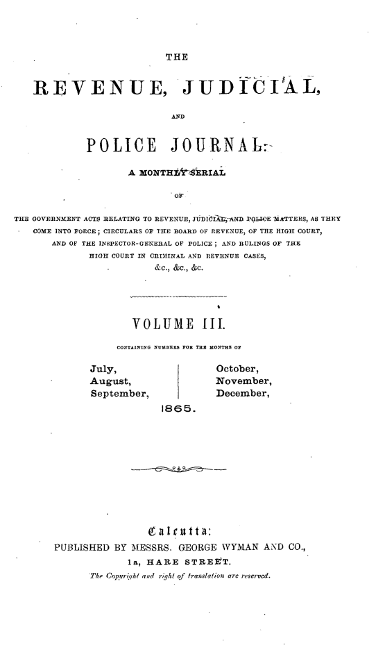 handle is hein.journals/rvnjdclplcjrnl3 and id is 1 raw text is: THE

REVENUE, JUD ICIAL,
AND
POLICE JOURNAL:-
A MONTHi-ERIAL
Or
THE GOVERNMENT ACTS RELATING TO REVENUE, JUDICITANI POLICE MATTERS, AS THEY-
COME INTO FORCE; CIRCULARS OF THE BOARD OF REVENUE, OF THE HIGH COURT,
AND OF THE INSPECTOR-GENERAL OF POLICE ; AND RULINGS OF THE
HIGH COURT IN CRIMINAL AND REVENUE CASES,
&C., &C., &C.

VOLUME III.
CONTAINING NUIBERS FOR TILE MONTHS OF

July,
August,
September,

October,
November,
December,

1865.

PUBLISHED BY -MESSRS. GEORGE WYMAN AND CO.,
la, HARE STREET.
The Cn!prqht and riqht of translation are reserved.


