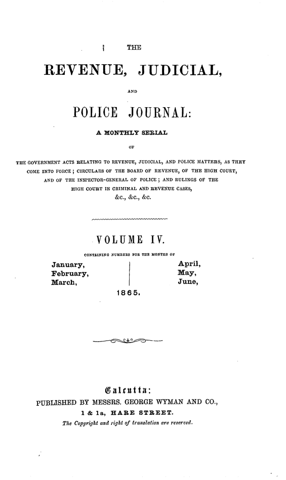 handle is hein.journals/rvnjdclplcjrnl4 and id is 1 raw text is: I THE

REVENUE, JUDICIAL,
AND
POLICE JOURNAL:

A MONTHLY SERIAL
OF
THE GOVERNMENT ACTS RELATING TO REVENUE, JUDICIAL, AND POLICE MATTERS, AS THEY
COME INTO FORCE; CIRCULARS OF THE BOARD OF REVENUE, OF THE HIGH COURT,
AND OF THE INSPECTOR-GENERAL OF POLICE; AND RULINGS OF THE
HIGH COURT IN CRIMINAL AND REVENUE CASES,
&C., &C., &C.

.VOLUME IV.
CONTAINING NUM EBRS FOR TILB MONTIIS OF

January,
February,
March,

April,
May,
June,

1865.

9 aI t t i:
PUBLISHED BY MESSRS. GEORGE WYMAN AND CO.,
1 & la, HARE STREET.
The Copyright and right of translation are reerved.


