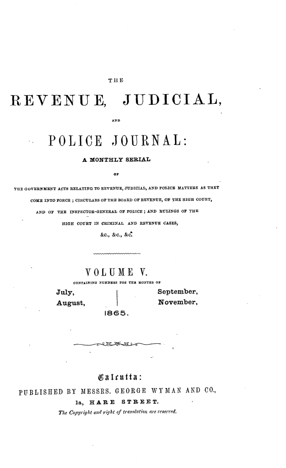 handle is hein.journals/rvnjdclplcjrnl5 and id is 1 raw text is: TIlE

REVENUE, JUDICIAL,
AND
POLICE JOURNAL:
A MONTHLY SERIAL
OF
THE GOVERNMENT ACTS RELATING TO REVEUEX UDICIAL, AND POLICE MATTERS AS THEY
COME INTO FORCE ; CItCULARS OF THE BOARD OF REVENUE, OF THE HIGH COURT,
AND OF THE INSPECTOR-GENERAL OF POLICE; AND RULINGS OF THE
HIGH COURT IN CRIM1INAL AND REVENUE CASES,
&C., &C., & '
VOLUME V.
CONTINI1{G NUmBeRS FOR THS MONTHS OF
July,                           September,
August,                         November,
1865.
PUBLISHED BY MESSRS. GEORGE WYMAN AND CO.,
la, HARE       STREET.
The Copyriglit and right of translation are reserred.


